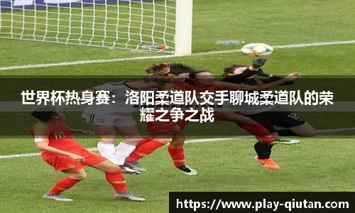 世界杯热身赛：洛阳柔道队交手聊城柔道队的荣耀之争之战